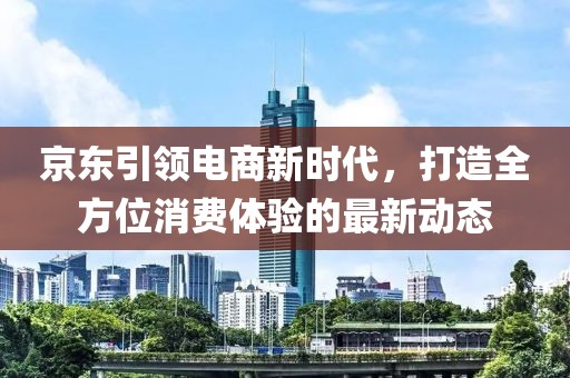 京東引領(lǐng)電商新時(shí)代，打造全方位消費(fèi)體驗(yàn)的最新動(dòng)態(tài)