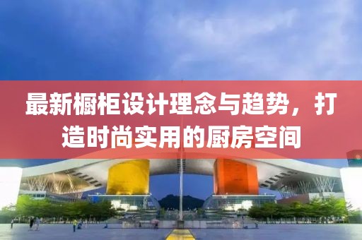 最新櫥柜設(shè)計(jì)理念與趨勢，打造時(shí)尚實(shí)用的廚房空間