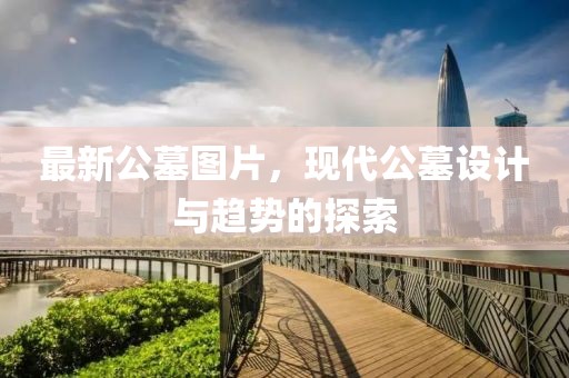 最新公墓圖片，現(xiàn)代公墓設(shè)計(jì)與趨勢的探索