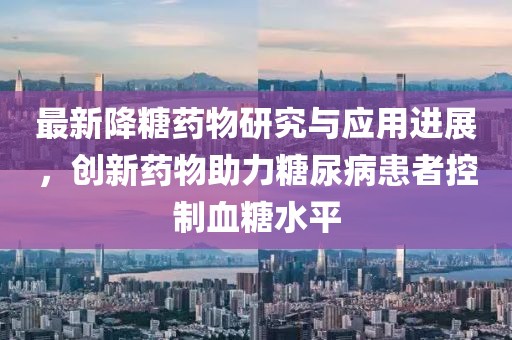 最新降糖藥物研究與應(yīng)用進(jìn)展，創(chuàng)新藥物助力糖尿病患者控制血糖水平
