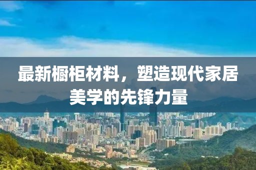 最新櫥柜材料，塑造現(xiàn)代家居美學(xué)的先鋒力量