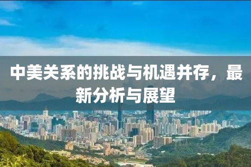 中美關(guān)系的挑戰(zhàn)與機(jī)遇并存，最新分析與展望