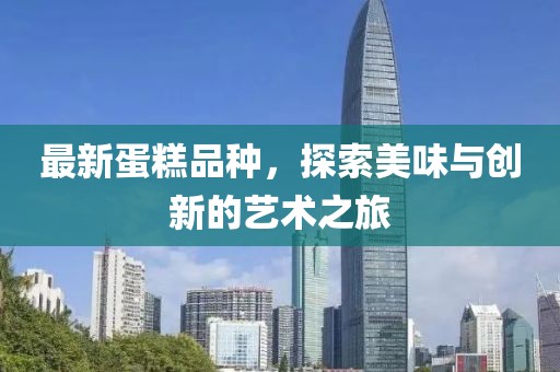 最新蛋糕品種，探索美味與創(chuàng)新的藝術(shù)之旅