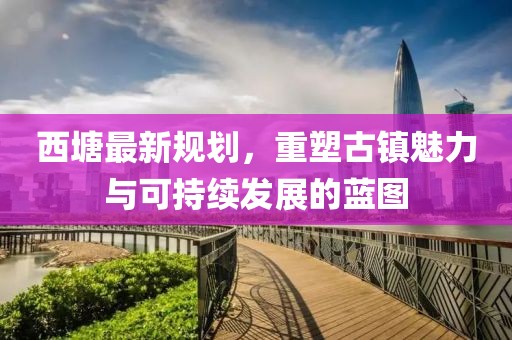 西塘最新規(guī)劃，重塑古鎮(zhèn)魅力與可持續(xù)發(fā)展的藍(lán)圖