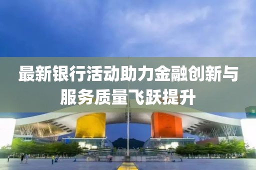 最新銀行活動(dòng)助力金融創(chuàng)新與服務(wù)質(zhì)量飛躍提升