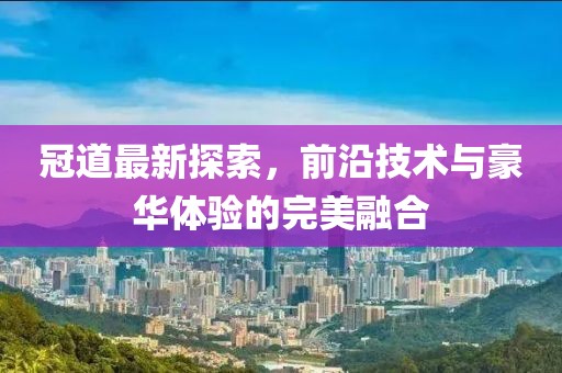 冠道最新探索，前沿技術(shù)與豪華體驗的完美融合