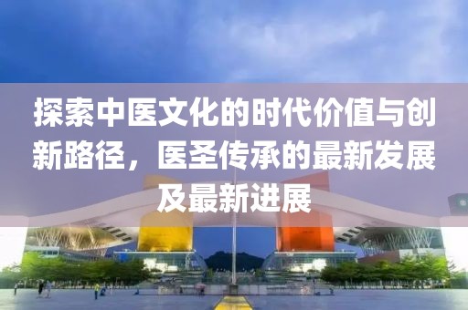 探索中醫(yī)文化的時(shí)代價(jià)值與創(chuàng)新路徑，醫(yī)圣傳承的最新發(fā)展及最新進(jìn)展