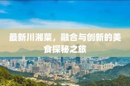 最新川湘菜，融合與創(chuàng)新的美食探秘之旅