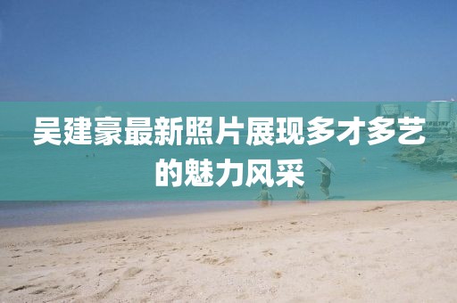 吳建豪最新照片展現(xiàn)多才多藝的魅力風(fēng)采