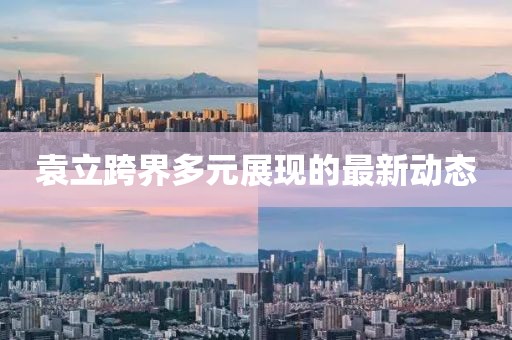袁立跨界多元展現(xiàn)的最新動態(tài)