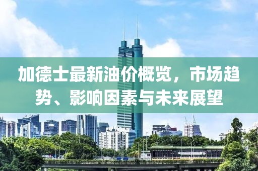 加德士最新油價(jià)概覽，市場趨勢、影響因素與未來展望