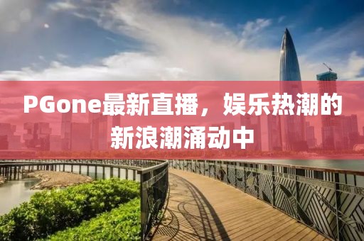 PGone最新直播，娛樂熱潮的新浪潮涌動(dòng)中