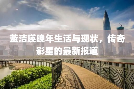 藍(lán)潔瑛晚年生活與現(xiàn)狀，傳奇影星的最新報(bào)道