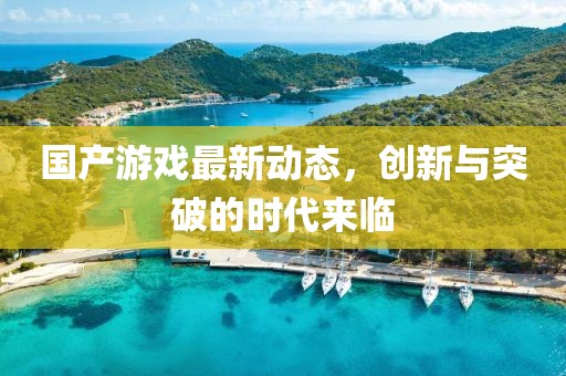 國產(chǎn)游戲最新動態(tài)，創(chuàng)新與突破的時代來臨