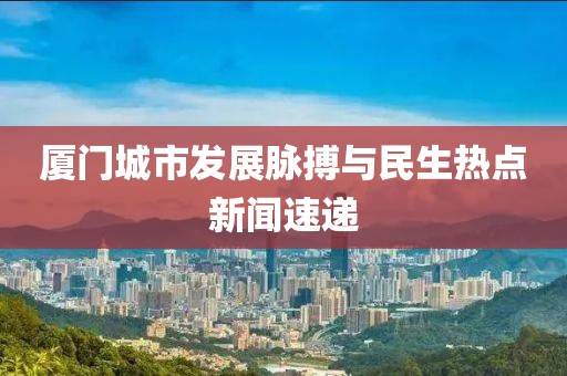 廈門城市發(fā)展脈搏與民生熱點新聞速遞