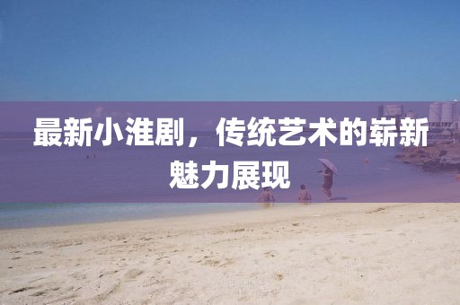 最新小淮劇，傳統(tǒng)藝術(shù)的嶄新魅力展現(xiàn)
