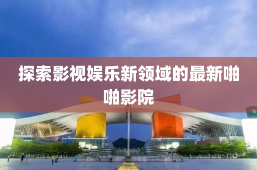 探索影視娛樂新領(lǐng)域的最新啪啪影院
