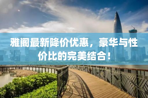 雅閣最新降價(jià)優(yōu)惠，豪華與性價(jià)比的完美結(jié)合！