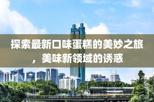探索最新口味蛋糕的美妙之旅，美味新領(lǐng)域的誘惑