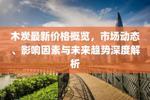 木炭最新價格概覽，市場動態(tài)、影響因素與未來趨勢深度解析
