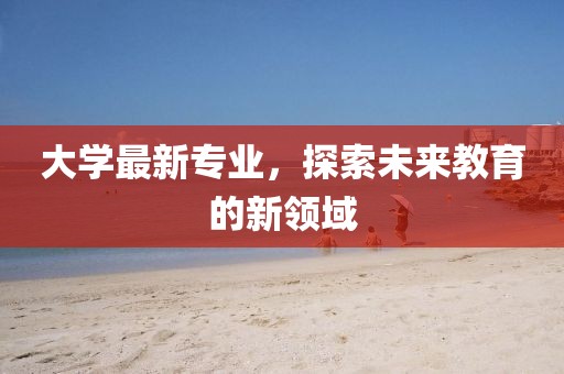 大學(xué)最新專業(yè)，探索未來教育的新領(lǐng)域