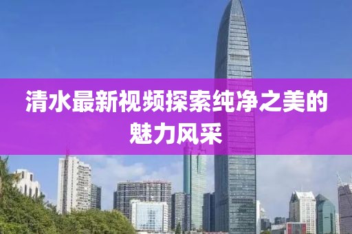 清水最新視頻探索純凈之美的魅力風(fēng)采
