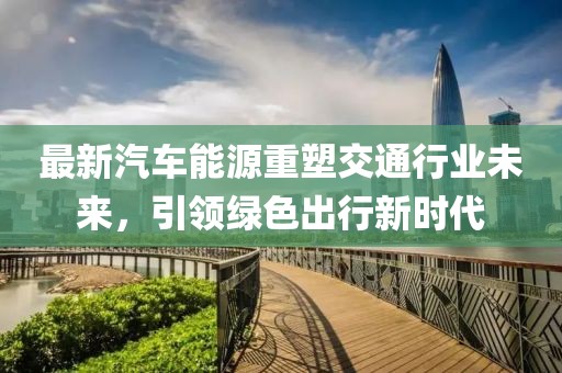 最新汽車(chē)能源重塑交通行業(yè)未來(lái)，引領(lǐng)綠色出行新時(shí)代
