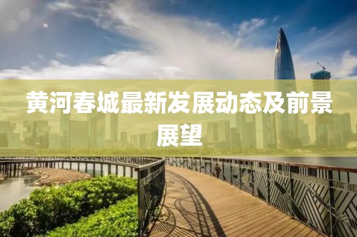 黃河春城最新發(fā)展動(dòng)態(tài)及前景展望