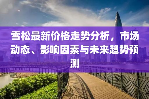 雪松最新價(jià)格走勢(shì)分析，市場(chǎng)動(dòng)態(tài)、影響因素與未來趨勢(shì)預(yù)測(cè)