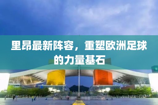 里昂最新陣容，重塑歐洲足球的力量基石