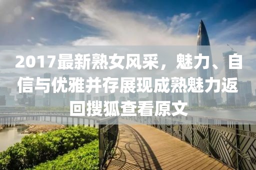 2017最新熟女風(fēng)采，魅力、自信與優(yōu)雅并存展現(xiàn)成熟魅力返回搜狐查看原文