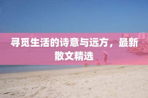 尋覓生活的詩(shī)意與遠(yuǎn)方，最新散文精選