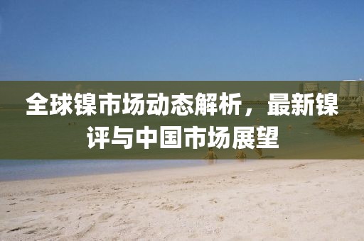 全球鎳市場(chǎng)動(dòng)態(tài)解析，最新鎳評(píng)與中國(guó)市場(chǎng)展望