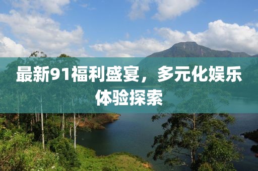 最新91福利盛宴，多元化娛樂體驗探索