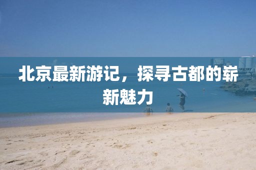 北京最新游記，探尋古都的嶄新魅力