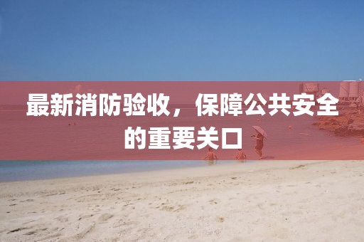 最新消防驗收，保障公共安全的重要關(guān)口