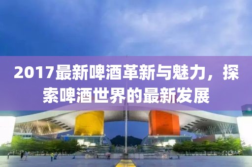 2017最新啤酒革新與魅力，探索啤酒世界的最新發(fā)展
