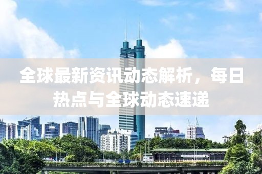 全球最新資訊動態(tài)解析，每日熱點與全球動態(tài)速遞