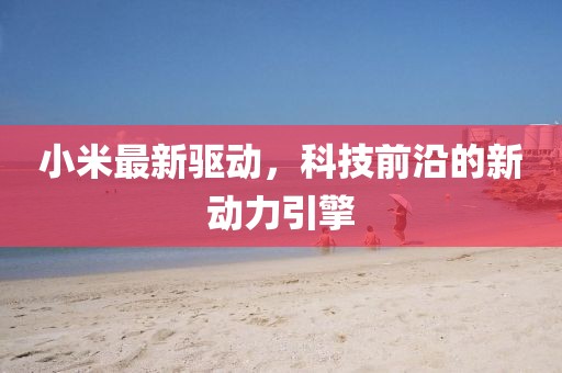 小米最新驅(qū)動，科技前沿的新動力引擎