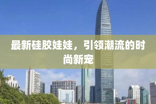 最新硅膠娃娃，引領(lǐng)潮流的時(shí)尚新寵