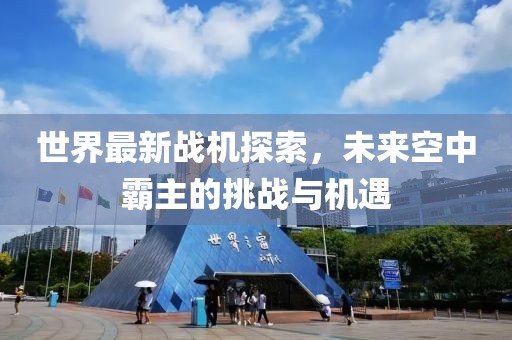 世界最新戰(zhàn)機(jī)探索，未來空中霸主的挑戰(zhàn)與機(jī)遇