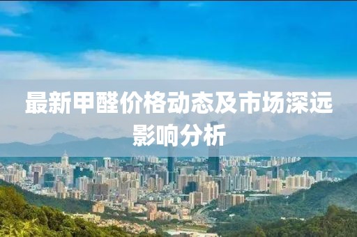 最新甲醛價(jià)格動態(tài)及市場深遠(yuǎn)影響分析