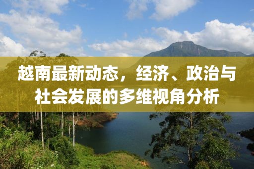 越南最新動態(tài)，經(jīng)濟(jì)、政治與社會發(fā)展的多維視角分析