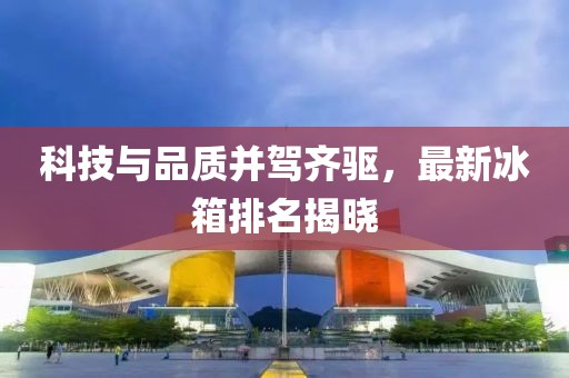 科技與品質(zhì)并駕齊驅(qū)，最新冰箱排名揭曉