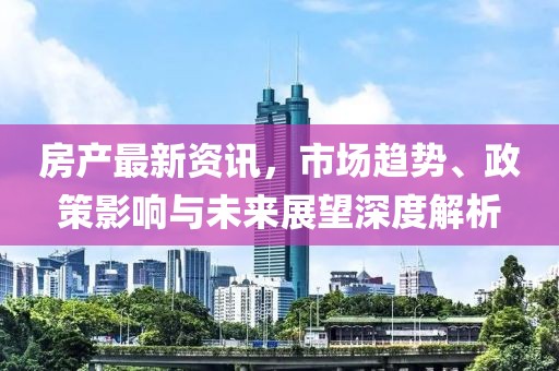 房產(chǎn)最新資訊，市場(chǎng)趨勢(shì)、政策影響與未來(lái)展望深度解析