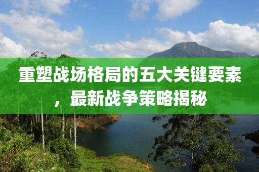 重塑戰(zhàn)場(chǎng)格局的五大關(guān)鍵要素，最新戰(zhàn)爭(zhēng)策略揭秘