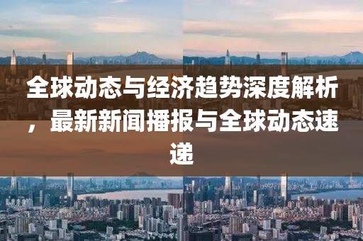 全球動(dòng)態(tài)與經(jīng)濟(jì)趨勢深度解析，最新新聞播報(bào)與全球動(dòng)態(tài)速遞