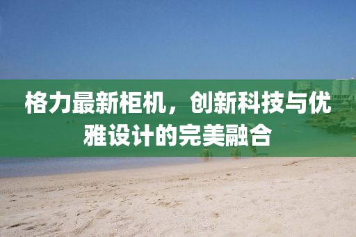格力最新柜機(jī)，創(chuàng)新科技與優(yōu)雅設(shè)計(jì)的完美融合