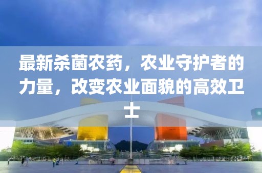最新殺菌農(nóng)藥，農(nóng)業(yè)守護(hù)者的力量，改變農(nóng)業(yè)面貌的高效衛(wèi)士