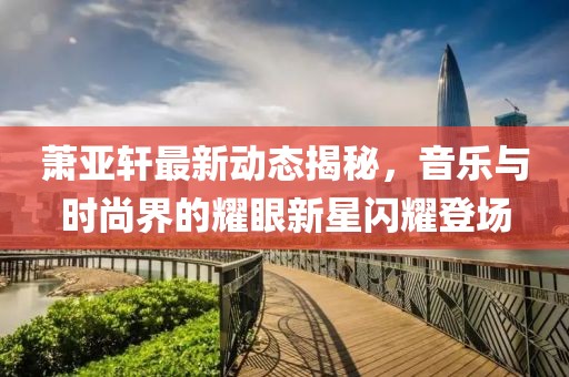 蕭亞軒最新動(dòng)態(tài)揭秘，音樂(lè)與時(shí)尚界的耀眼新星閃耀登場(chǎng)